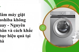 Mâm máy giặt Toshiba không quay - Nguyên nhân và cách khắc phục hiệu quả tại nhà